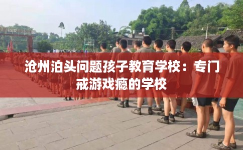 沧州泊头问题孩子教育学校：专门戒游戏瘾的学校