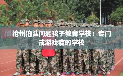 沧州泊头问题孩子教育学校：专门戒游戏瘾的学校