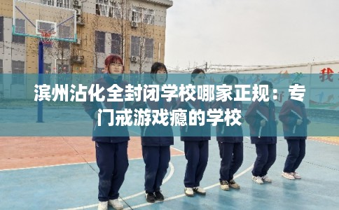 滨州沾化全封闭学校哪家正规：专门戒游戏瘾的学校