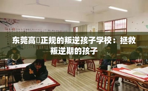东莞高埗正规的叛逆孩子学校：拯救叛逆期的孩子