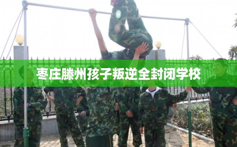 枣庄滕州孩子叛逆全封闭学校