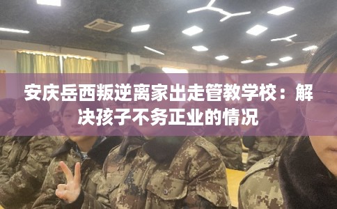 安庆岳西叛逆离家出走管教学校：解决孩子不务正业的情况