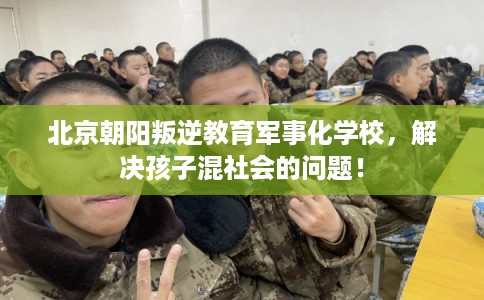 北京朝阳叛逆教育军事化学校，解决孩子混社会的问题！