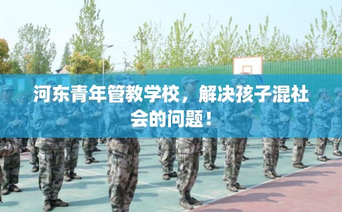 河东青年管教学校，解决孩子混社会的问题！