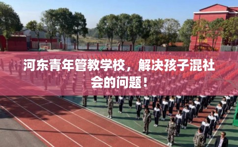 河东青年管教学校，解决孩子混社会的问题！