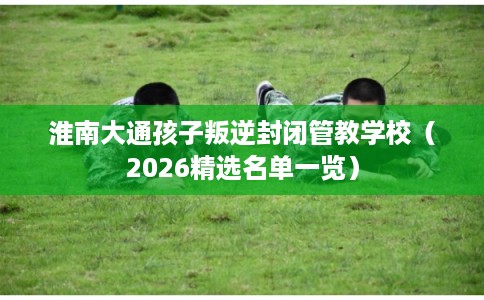 淮南大通孩子叛逆封闭管教学校（2026精选名单一览）