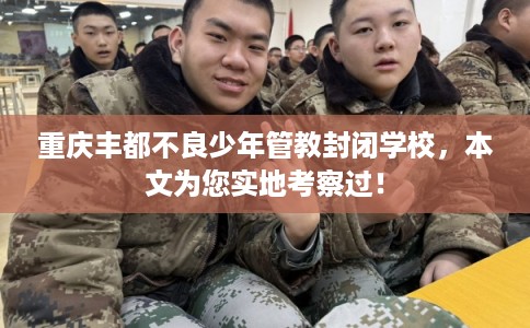 重庆丰都不良少年管教封闭学校，本文为您实地考察过！