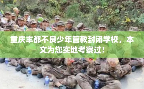 重庆丰都不良少年管教封闭学校，本文为您实地考察过！