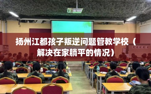 扬州江都孩子叛逆问题管教学校（解决在家躺平的情况）