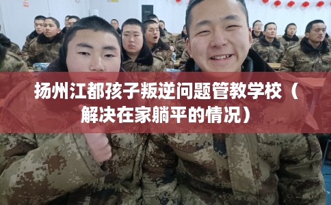 扬州江都孩子叛逆问题管教学校（解决在家躺平的情况）