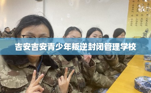 吉安吉安青少年叛逆封闭管理学校