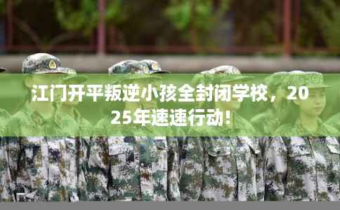 江门开平叛逆小孩全封闭学校，2025年速速行动!