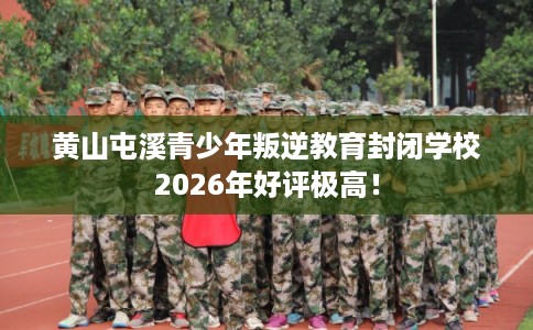 黄山屯溪青少年叛逆教育封闭学校2026年好评极高！