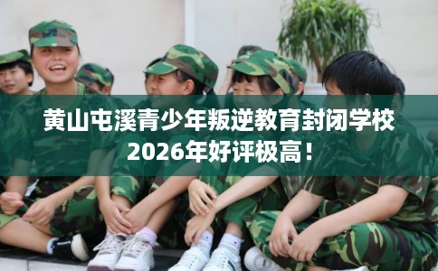 黄山屯溪青少年叛逆教育封闭学校2026年好评极高！