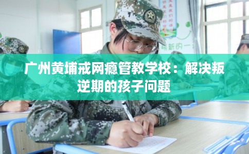 广州黄埔戒网瘾管教学校：解决叛逆期的孩子问题