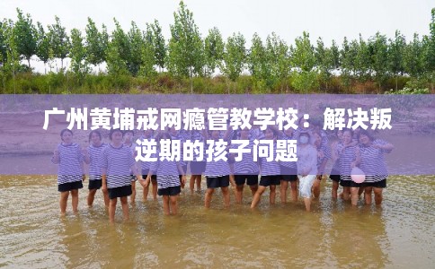 广州黄埔戒网瘾管教学校：解决叛逆期的孩子问题