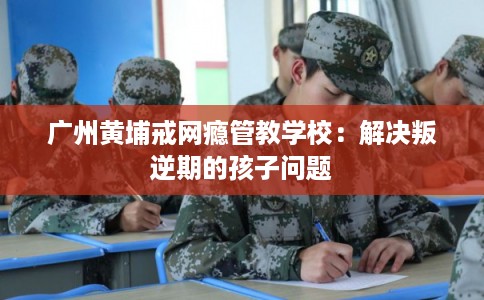 广州黄埔戒网瘾管教学校：解决叛逆期的孩子问题