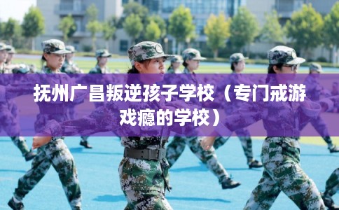 抚州广昌叛逆孩子学校（专门戒游戏瘾的学校）
