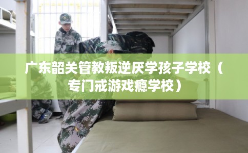 广东韶关管教叛逆厌学孩子学校（专门戒游戏瘾学校）