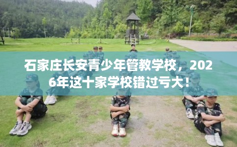 石家庄长安青少年管教学校，2026年这十家学校错过亏大！