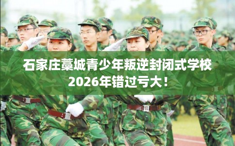 石家庄藁城青少年叛逆封闭式学校2026年错过亏大！