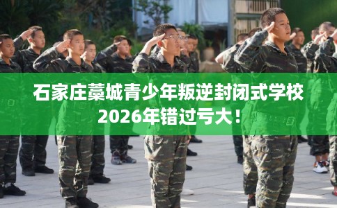 石家庄藁城青少年叛逆封闭式学校2026年错过亏大！