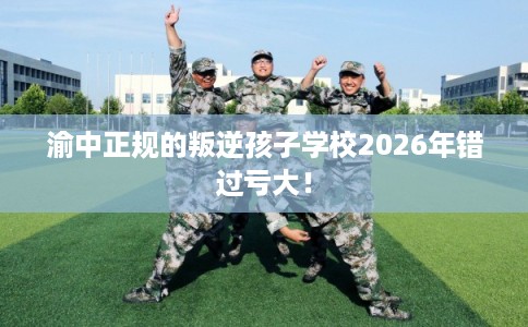 渝中正规的叛逆孩子学校2026年错过亏大！