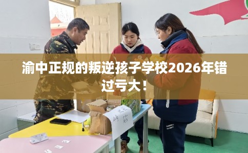 渝中正规的叛逆孩子学校2026年错过亏大！