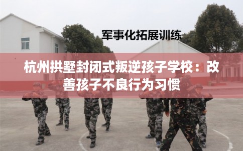 杭州拱墅封闭式叛逆孩子学校：改善孩子不良行为习惯