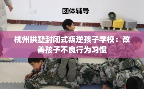 杭州拱墅封闭式叛逆孩子学校：改善孩子不良行为习惯