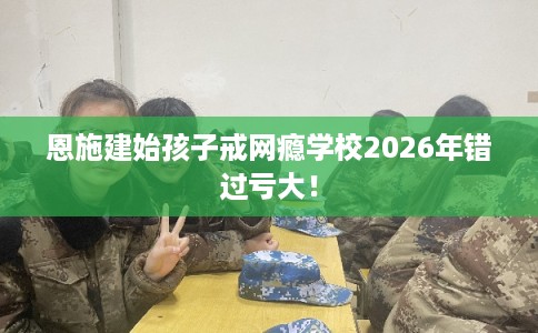 恩施建始孩子戒网瘾学校2026年错过亏大！