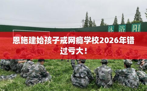 恩施建始孩子戒网瘾学校2026年错过亏大！