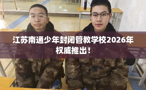 江苏南通少年封闭管教学校2026年权威推出！