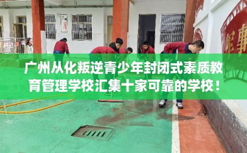 广州从化叛逆青少年封闭式素质教育管理学校汇集十家可靠的学校！