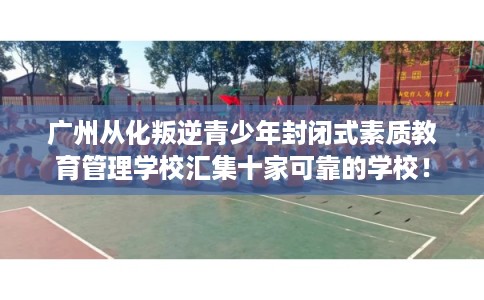 广州从化叛逆青少年封闭式素质教育管理学校汇集十家可靠的学校！