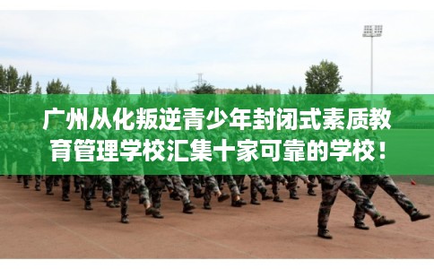 广州从化叛逆青少年封闭式素质教育管理学校汇集十家可靠的学校！