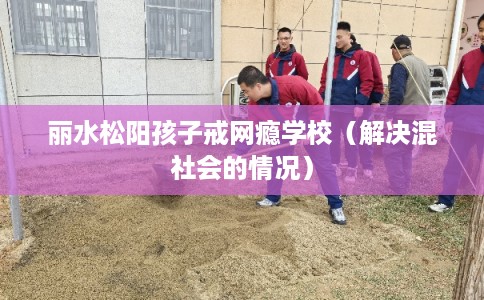丽水松阳孩子戒网瘾学校（解决混社会的情况）
