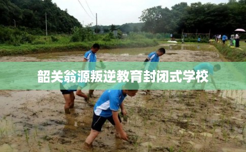 韶关翁源叛逆教育封闭式学校
