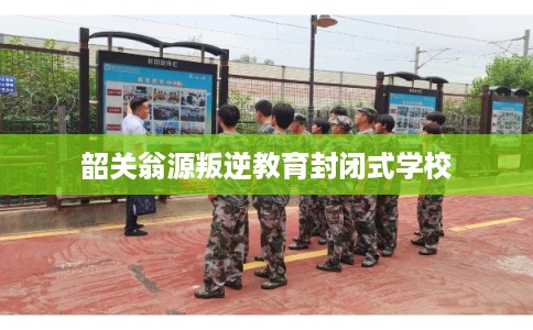 韶关翁源叛逆教育封闭式学校