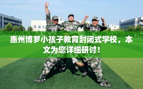 惠州博罗小孩子教育封闭式学校，本文为您详细研讨！