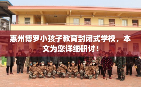 惠州博罗小孩子教育封闭式学校，本文为您详细研讨！