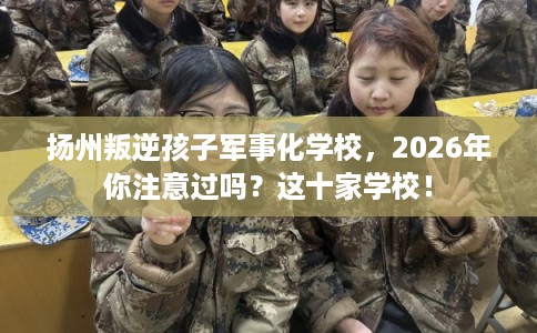 扬州叛逆孩子军事化学校，2026年你注意过吗？这十家学校！