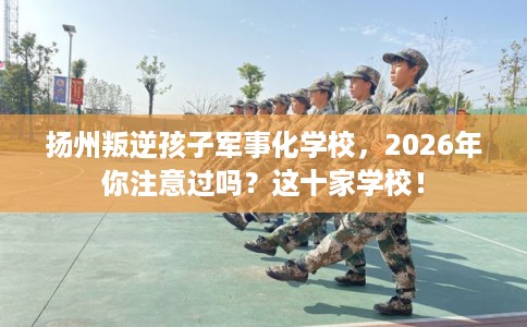 扬州叛逆孩子军事化学校，2026年你注意过吗？这十家学校！