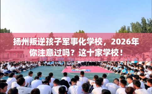 扬州叛逆孩子军事化学校，2026年你注意过吗？这十家学校！