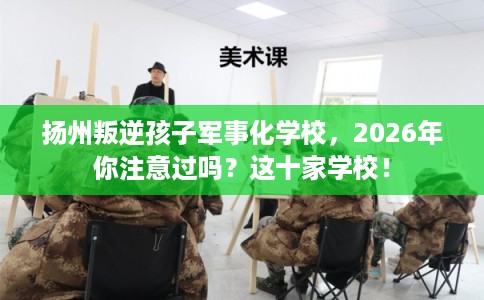 扬州叛逆孩子军事化学校，2026年你注意过吗？这十家学校！