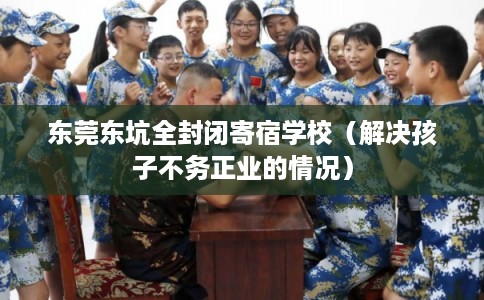 东莞东坑全封闭寄宿学校（解决孩子不务正业的情况）