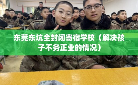 东莞东坑全封闭寄宿学校（解决孩子不务正业的情况）