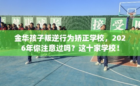 金华孩子叛逆行为矫正学校，2026年你注意过吗？这十家学校！
