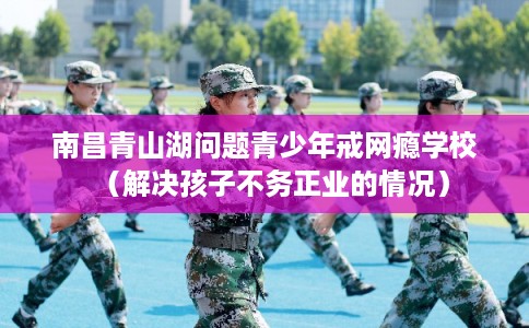 南昌青山湖问题青少年戒网瘾学校（解决孩子不务正业的情况）