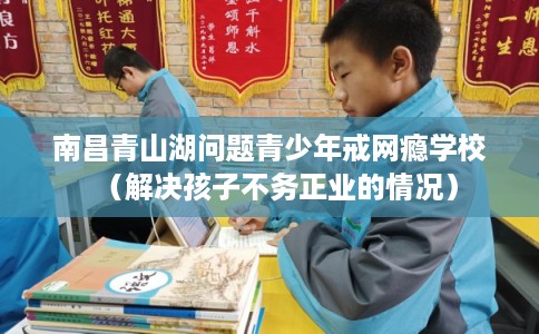 南昌青山湖问题青少年戒网瘾学校（解决孩子不务正业的情况）